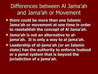 Differences between Al Jama’ah
       and Jama’ah or Movement
   there could be more than one Islamic
    Jama’ah or movement at one time in order
    to reestablish the concept of Al Jama’ah.
   Jama’ah is not an alternative to al-
    jama’ah. It is only a way to al jama’ah.
   Leadership of al-jama’ah (or an Islamic
    state) has the authority to enforce hudood
    or a penal system that is beyond the
    jurisdiction of a jama’ah.
 