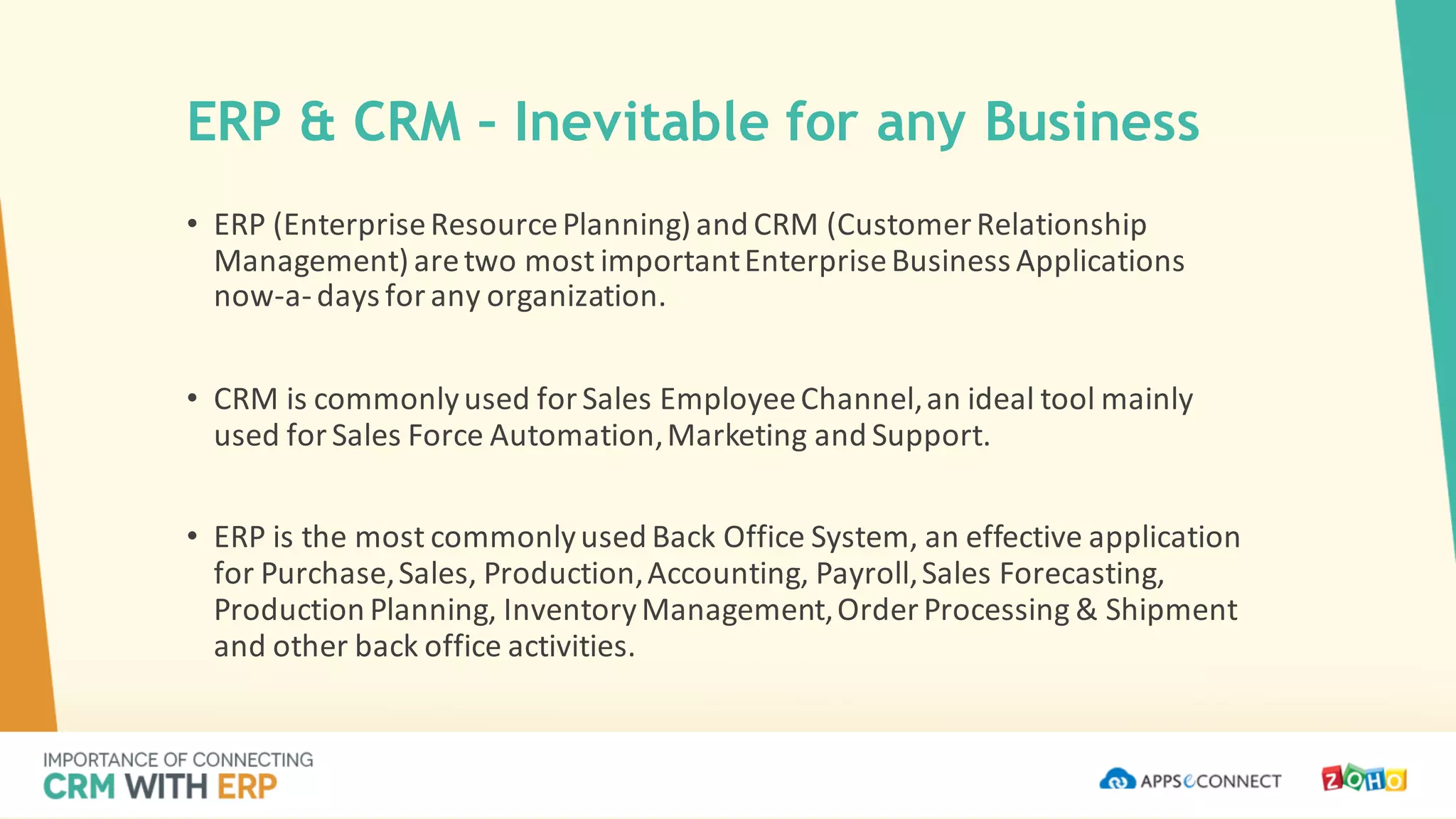 ERP & CRM – Inevitable for any Business
• ERP	(Enterprise	Resource	Planning)	and	CRM	(Customer	Relationship	
Management)	are	two	most	important	Enterprise	Business	Applications	
now-a-days	for	any	organization.
• CRM	is	commonly	used	for	Sales	Employee	Channel,	an	ideal	tool	mainly	
used	for	Sales	Force	Automation,	Marketing	and	Support.
• ERP	is	the	most	commonly	used	Back	Office	System,	an	effective	application	
for	Purchase,	Sales,	Production,	Accounting,	Payroll,	Sales	Forecasting,	
Production	Planning,	Inventory	Management,	Order	Processing	&	Shipment	
and	other	back	office	activities.
 