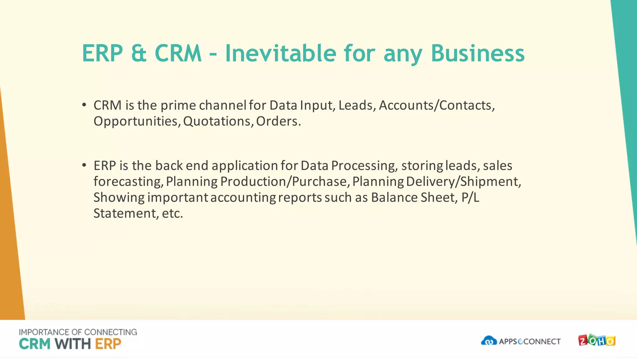 • CRM	is	the	prime	channel	for	Data	Input,	Leads,	Accounts/Contacts,	
Opportunities,	Quotations,	Orders.	
• ERP	is	the	back	end	application	for	Data	Processing,	storing	leads,	sales	
forecasting,	Planning	Production/Purchase,	Planning	Delivery/Shipment,	
Showing	important	accounting	reports	such	as	Balance	Sheet,	P/L	
Statement,	etc.
ERP & CRM – Inevitable for any Business
 