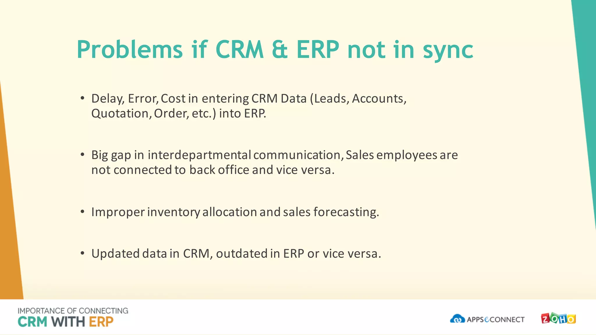 Problems if CRM & ERP not in sync
• Delay,	Error,	Cost	in	entering	CRM	Data	(Leads,	Accounts,	
Quotation,	Order,	etc.)	into	ERP.
• Big	gap	in	interdepartmental	communication,	Sales	employees	are	
not	connected	to	back	office	and	vice	versa.
• Improper	inventory	allocation	and	sales	forecasting.
• Updated	data	in	CRM,	outdated	in	ERP	or	vice	versa.
 