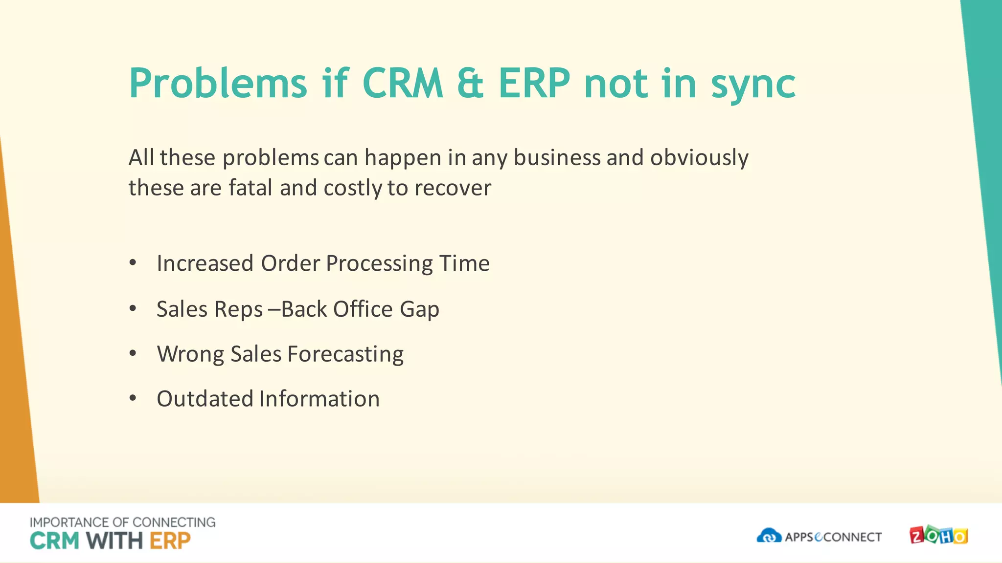 All	these	problems	can	happen	in	any	business	and	obviously	
these	are	fatal	and	costly	to	recover
• Increased	Order	Processing	Time
• Sales	Reps	–Back	Office	Gap
• Wrong	Sales	Forecasting
• Outdated	Information
Problems if CRM & ERP not in sync
 