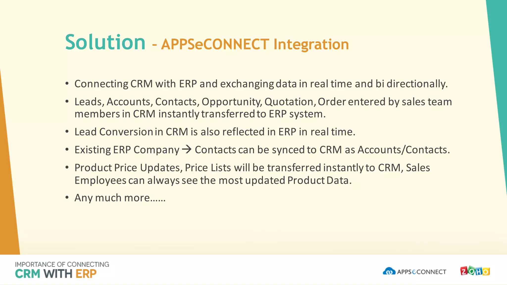 • Connecting	CRM	with	ERP	and	exchanging	data	in	real	time	and	bi	directionally.
• Leads,	Accounts,	Contacts,	Opportunity,	Quotation,	Order	entered	by	sales	team	
members	in	CRM	instantly	transferred	to	ERP	system.
• Lead	Conversion	in	CRM	is	also	reflected	in	ERP	in	real	time.
• Existing	ERP	Company	à Contacts	can	be	synced	to	CRM	as	Accounts/Contacts.
• Product	Price	Updates,	Price	Lists	will	be	transferred	instantly	to	CRM,	Sales	
Employees	can	always	see	the	most	updated	Product	Data.
• Any	much	more……
Solution – APPSeCONNECT Integration
 