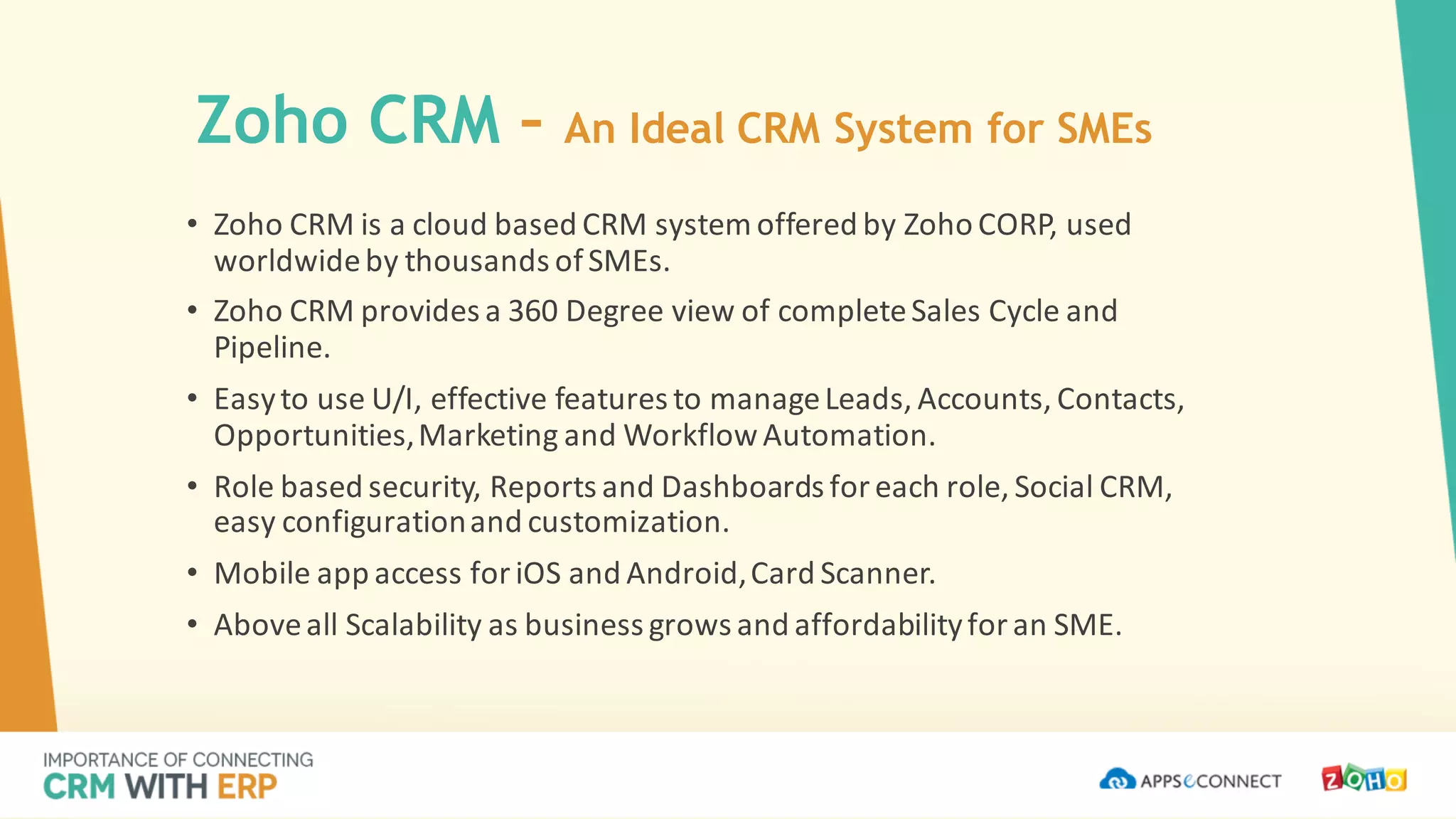 Zoho CRM – An Ideal CRM System for SMEs
• Zoho CRM	is	a	cloud	based	CRM	system	offered	by	Zoho CORP,	used	
worldwide	by	thousands	of	SMEs.
• Zoho CRM	provides	a	360	Degree	view	of	complete	Sales	Cycle	and	
Pipeline.
• Easy	to	use	U/I,	effective	features	to	manage	Leads,	Accounts,	Contacts,	
Opportunities,	Marketing	and	Workflow	Automation.
• Role	based	security,	Reports	and	Dashboards	for	each	role,	Social	CRM,	
easy	configuration	and	customization.
• Mobile	app	access	for	iOS	and	Android,	Card	Scanner.
• Above	all	Scalability	as	business	grows	and	affordability	for	an	SME.
 