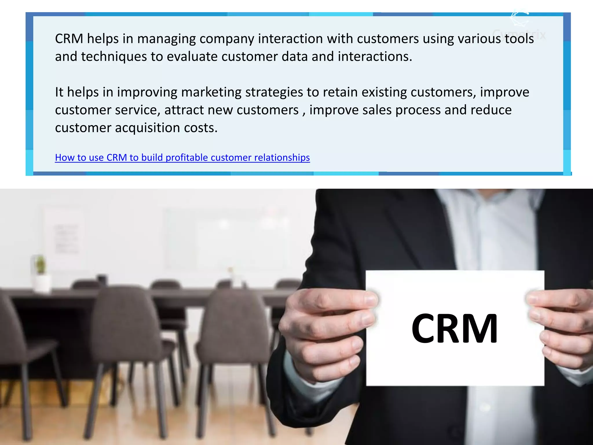 CRM
CRM helps in managing company interaction with customers using various tools
and techniques to evaluate customer data and interactions.
It helps in improving marketing strategies to retain existing customers, improve
customer service, attract new customers , improve sales process and reduce
customer acquisition costs.
How to use CRM to build profitable customer relationships
 