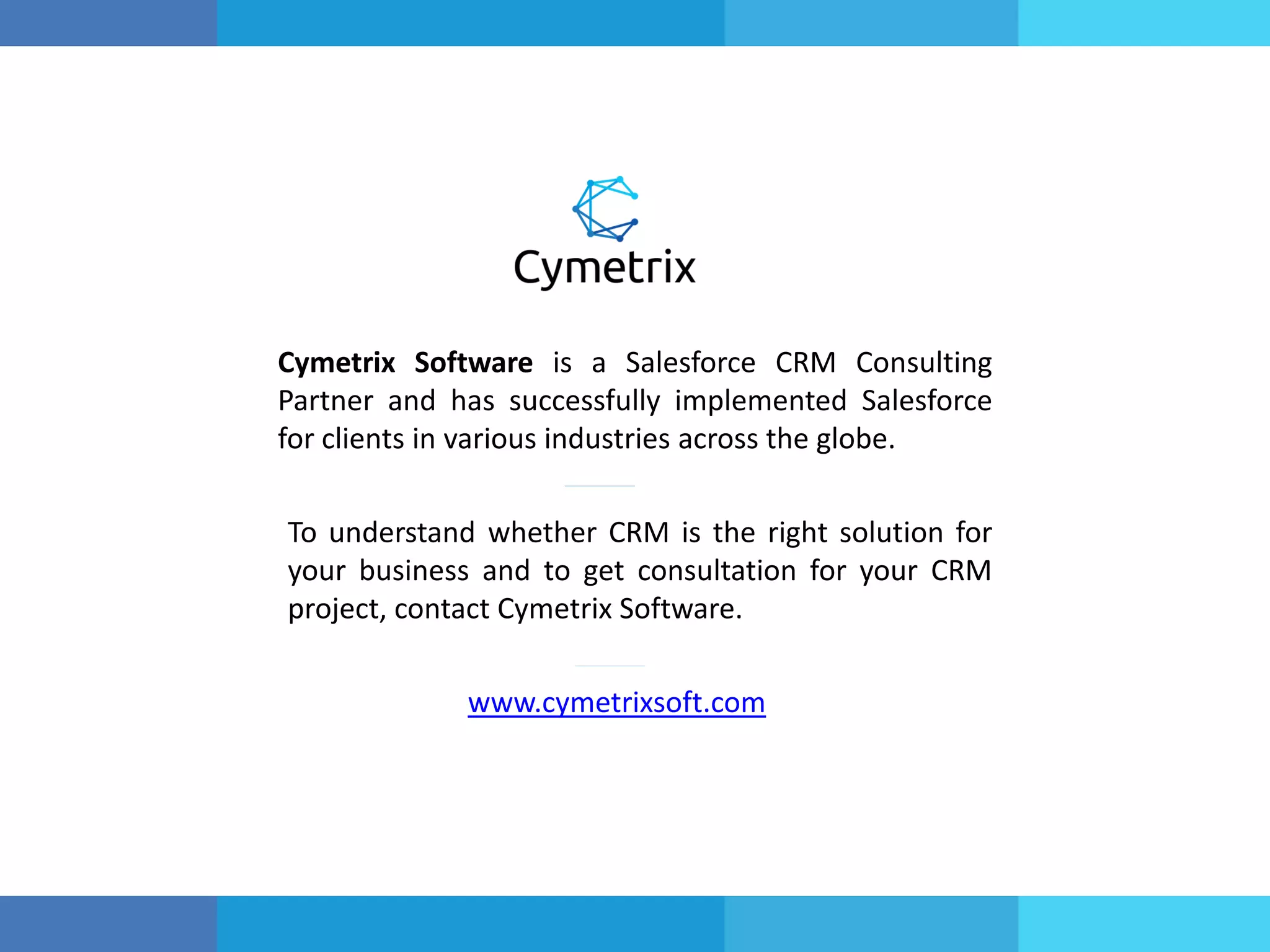 Cymetrix Software is a Salesforce CRM Consulting
Partner and has successfully implemented Salesforce
for clients in various industries across the globe.
To understand whether CRM is the right solution for
your business and to get consultation for your CRM
project, contact Cymetrix Software.
www.cymetrixsoft.com
 