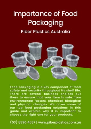 Importance of Food
Packaging
Food packaging is a key component of food
safety and security throughout its shelf life.
There are several business choices out
there to ensure that your item is safe from
environmental factors, chemical, biological
and physical changes. We cover some of
our top food packaging solutions in this
guide and explain why it is important to
choose the right one for your products.
Piber Plastics Australia
(03) 8390 4637 | www.piberplastics.com.au
 