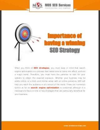 www.viralseoservices.com
Importance of
having a winning
SEO Strategy
When you think of SEO strategies, you must keep in mind that search
engine optimization is a process that takes time to come into effect, and not
a magic wand. Therefore, you must have the patience to wait for your
website to obtain the required exposure. Whether your business may be
solely online, or a brick and mortar setup with an online presence, SEO will
help you reach the audience in all corners of the world. There are numerous
tactics as far as search engine optimization is concerned although it is
necessary to focus on one or two strategies that are particularly beneficial for
your business.
 