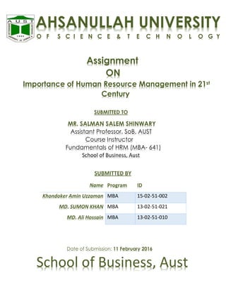 Assignment
ON
Importance of Human Resource Management in 21st
Century
SUBMITTED TO
MR. SALMAN SALEM SHINWARY
Assistant Professor, SoB, AUST
Course Instructor
Fundamentals of HRM (MBA- 641)
School of Business, Aust
SUBMITTED BY
Name Program ID
Khondoker Amin Uzzaman MBA 15-02-51-002
MD. SUMON KHAN MBA 13-02-51-021
MD. Ali Hossain MBA 13-02-51-010
Date of Submission: 11 February 2016
School of Business, Aust
AHSANULLAH UNIVERSITY
O F S C I E N C E & T E C H N O L O G Y
 