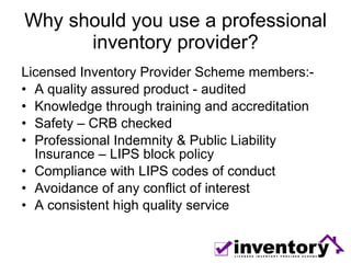 Why should you use a professional inventory provider? Licensed Inventory Provider Scheme members:- A quality assured product - audited Knowledge through training and accreditation Safety – CRB checked Professional Indemnity & Public Liability Insurance – LIPS block policy Compliance with LIPS codes of conduct Avoidance of any conflict of interest A consistent high quality service 