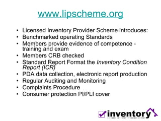 www.lipscheme.org Licensed Inventory Provider Scheme introduces: Benchmarked operating Standards Members provide evidence of competence - training and exam  Members CRB checked Standard Report Format the  Inventory Condition Report (ICR) PDA data collection, electronic report production Regular Auditing and Monitoring Complaints Procedure Consumer protection PI/PLI cover 