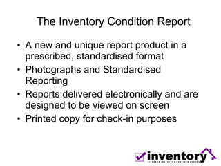 The Inventory Condition Report A new and unique report product in a prescribed, standardised format Photographs and Standardised Reporting  Reports delivered electronically and are designed to be viewed on screen Printed copy for check-in purposes 