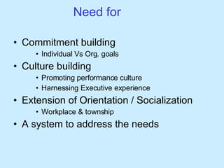 Need for Commitment building  Individual Vs Org. goals Culture building  Promoting performance culture Harnessing Executive experience Extension of Orientation / Socialization  Workplace & township A system to address the needs 