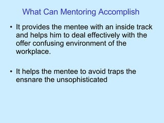 What Can Mentoring Accomplish  It provides the mentee with an inside track and helps him to deal effectively with the offer confusing environment of the workplace. It helps the mentee to avoid traps the ensnare the unsophisticated 