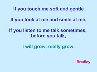 If you touch me soft and gentle If you look at me and smile at me, If you listen to me talk sometimes,  before you talk, I will grow, really grow. - Bradley 