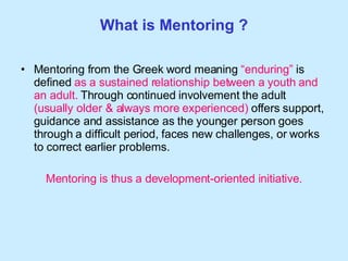 What is Mentoring ? Mentoring from the Greek word meaning  “enduring”  is defined  as a sustained relationship between a youth and   an adult.  Through continued involvement the adult  (usually older & always more experienced)  offers support, guidance and assistance as the younger person goes through a difficult period, faces new challenges, or works to correct earlier problems.  Mentoring is thus a development-oriented initiative. 