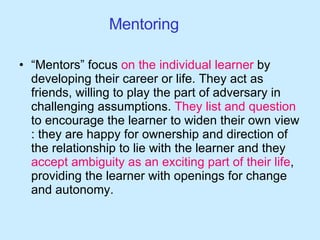 Mentoring “ Mentors” focus  on the individual learner  by developing their career or life. They act as friends, willing to play the part of adversary in challenging assumptions.  They list and question  to encourage the learner to widen their own view : they are happy for ownership and direction of the relationship to lie with the learner and they  accept ambiguity as an exciting part of their life , providing the learner with openings for change and autonomy.  