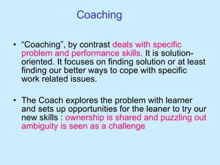 Coaching  “ Coaching”, by contrast  deals with specific   problem and performance skills.  It is solution-oriented. It focuses on finding solution or at least finding our better ways to cope with specific work related issues. The Coach explores the problem with learner and sets up opportunities for the leaner to try our new skills :  ownership is shared and puzzling out ambiguity is seen as a challenge 
