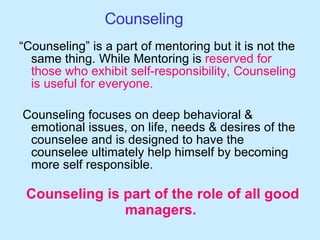 Counseling “ Counseling” is a part of mentoring but it is not the same thing. While Mentoring is  reserved for those who exhibit self-responsibility, Counseling is useful for everyone. Counseling focuses on deep behavioral & emotional issues, on life, needs & desires of the counselee and is designed to have the counselee ultimately help himself by becoming more self responsible.  Counseling is part of the role of all good managers.  