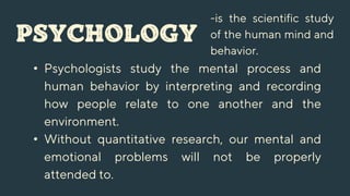 PSYCHOLOGY
-is the scientific study
of the human mind and
behavior.
• Psychologists study the mental process and
human behavior by interpreting and recording
how people relate to one another and the
environment.
• Without quantitative research, our mental and
emotional problems will not be properly
attended to.
 