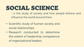 SOCIAL SCIENCE
• Scientific study of human society and
social relationships
• Research conducted to determine
the extent of leadership competence
of organizational leaders
- is the study of society and how people behave and
influence the world around them.
 