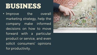 BUSINESS
• Improve the overall
marketing strategy, help the
company make informed
decisions on how to move
forward with a particular
product or service, and even
solicit consumers' opinions
for productivity.
 