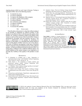 Tanu Jindal International Journal of Engineering and Applied Computer Science (IJEACS)
Volume: 01, Issue: 02, December 2016
ISBN: 978-0-9957075-1-1
www.ijeacs.com 56
ongoing process which we can’t stop in between. Testing is
required in SDLC due to the following reasons:
 To identify the errors
 To remove ambiguity
 To improve the reputation of the company
 To improve quality of the product
 To remove Hazards
 For verification and validation
 To improve reliability
 To improve cost
 To increase the usability
VII. CONCLUSION
From the above discussion it is clear that without testing it
is not possible to implement an effective product. If the
product is not effective then it will decrease the quality of the
product. So, Testing is essential to improve the quality of the
system as well as to the success of the overall effort. Testing is
performed by developer end and customer end but it can
ensure a performance of the product by predicting its
behavior. In this paper, it is concluded that testing should be
used in all the phases of SDLC and not in one or two phases.
Life cycle of Software development is that type of structure
which is imposed on the development process of the software
product. As there are different activities involved in SDLC so,
testing plays a different role in different-different phase. For
timely readiness of the system testing is very important as it
provides the visibility of the quality of the product at each
step.
REFERENCES
[1] D. Richardson, O. O’Malley and C. Tittle, “Approaches to
specification-based testing”, ACM SIGSOFT Software Engineering
Notes, Volume 14 , Issue 9, 1989, pp. 86 – 96.
[2] Ntafos Simeon C. "On comparisons of random, partition, and
proportional partition testing." Software Engineering, IEEE
Transactions on 27.10 (2001): 949-960.
[3] J. A. Whittaker, “What is Software Testing? And Why Is It So Hard?”
IEEE Software, January 2000, pp. 70-79.
[4] D. Gelperin and B. Hetzel, “The Growth of Software Testing”,
Communications of the ACM, Volume 31 Issue 6, June 1988, pp. 687-
695.
[5] Claessen Koen, and John Hughes. "QuickCheck: a lightweight tool for
random testing of Haskell programs."
[6] Juristo Natalia, Ana M. Moreno, and Sira Vegas. "Reviewing 25 years
of testing technique experiments." Empirical Software Engineering
9.1-2 (2004): 7-44.
[7] Glenford J. Myers, “The Art of Software Testing, Second Edition”
Published by John Wiley & Sons, Inc., Hoboken, New Jersey.
[8] Harrold Mary Jean, and Gregg Rothermel. "Performing data flow
testing on classes." ACM SIGSOFT Software Engineering Notes. Vol.
19. No. 5. ACM, 1994.
[9] Madeyski Lech et al. "Overcoming the Equivalent Mutant Problem: A
Systematic Literature Review and a Comparative Experiment of
Second Order Mutation." (2013): 1-1.[LR4]
[10] Hamlet Dick, and Ross Taylor. "Partition testing does not inspire
confidence (program testing)." IEEE Transactions on Software
Engineering 16.12 (1990): 1402-1411.
[11] Accessibility Summit. (2006). Public Sector NeedsBetter Guidance On
Web Accessibility, E-Government Bulletin (Issue 226, 13 November
2006)http://www.ukoln.ac.uk/webfocus/events/meetings/accessibility
-summit-2006-11/egovernment- 2006-11-13.php (Accessed August
30th2007)
AUTHOR PROFILE
Tanu Jindal is working as Assistant Professor in
Computer Science & Engineering Department of
Noida Institute of Engineering and Technology,
Greater Noida. She received Master’s degree in
Software Engineering from Thapar University,
Patiala. She is pursuing Ph.D. in Software
Engineering. Her main research interests are Software
Engineering and Grid Computing. She has guided
many M.Tech. students for their thesis. She has guided many B.Tech
students in their Projects. She has more than 10 publications in National and
International Journals and Conferences.
© 2016 by the author(s); licensee Empirical Research Press Ltd. United Kingdom. This is an open access article
distributed under the terms and conditions of the Creative Commons by Attribution (CC-BY) license.
(http://creativecommons.org/licenses/by/4.0/).
 
