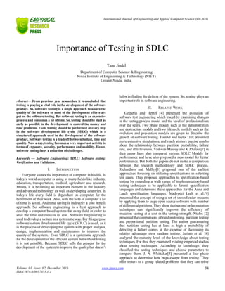 International Journal of Engineering and Applied Computer Science (IJEACS)
Volume: 01, Issue: 02, December 2016
ISBN: 978-0-9957075-1-1
www.ijeacs.com 54

Abstract— From previous year researches, it is concluded that
testing is playing a vital role in the development of the software
product. As, software testing is a single approach to assure the
quality of the software so most of the development efforts are
put on the software testing. But software testing is an expensive
process and consumes a lot of time. So, testing should be start as
early as possible in the development to control the money and
time problems. Even, testing should be performed at every step
in the software development life cycle (SDLC) which is a
structured approach used in the development of the software
product. Software testing is a tradeoff between budget, time and
quality. Now a day, testing becomes a very important activity in
terms of exposure, security, performance and usability. Hence,
software testing faces a collection of challenges.
Keywords — Software Engineering; SDLC; Software testing;
Verification and Validation.
I. INTRODUCTION
Everyone knows the importance of computer in his life. In
today’s world computer is using in many fields like industry,
education, transportation, medical, agriculture and research.
Means, it is becoming an important element in the industry
and advanced technology as well as developing countries. In
today’s life every field is dependent on computer for the
betterment of their work. Also, with the help of computer a lot
of time is saved. And time saving is indirectly a cost benefit
approach. So software engineering is a best approach to
develop a computer based system for every field in order to
save the time and reduces its cost. Software Engineering is
used to develop a system in a systematic way. For this purpose
software/system development life cycle (SDLC) is used, as it
is the process of developing the system with proper analysis,
design, implementation and maintenance to improve the
quality of the system. Even SDLC is a systematic approach
for the development of the efficient system but without testing
it is not possible. Because SDLC tells the process for the
development of the system to improve the quality but doesn’t
helps in finding the defects of the system. So, testing plays an
important role in software engineering.
II. RELATED WORK
Gelperin and Hetzel [4] presented the evolution of
software test engineering which traced by examining changes
in the testing process model and the level of professionalism
over the years. Two phase models such as the demonstration
and destruction models and two life cycle models such as the
evolution and prevention models are given to describe the
growth of software testing. Hamlet and taylor [10] presented
more extensive simulations, and reach at more precise results
about the relationship between partition probability, failure
rate, and effectiveness. Vishwas Massey and K.J.Satao [7] in
their paper have also compared various SDLC Models for
performance and have also proposed a new model for better
performance. But both the papers do not make a comparison
between the research methodology and SDLC process.
Richardson and Malley[1] proposed one of the earliest
approaches focusing on utilizing specifications in selecting
test cases. They proposed approaches to specification-based
testing by extending a wide range of implementation-based
testing techniques to be applicable to formal specification
languages and determine these approaches for the Anna and
Larch specification languages. Madeyski Lech et al.[9]
presented the concept of using a set of second order mutants
by applying them to large open source software with number
of different algorithms. They show that second order mutation
techniques can significantly improve the efficiency of
mutation testing at a cost in the testing strength. Ntafos [2]
presented the comparisons of random testing, partition testing
and proportional partition testing. The author guaranteeing
that partition testing has at least as high a probability of
detecting a failure comes at the expense of decreasing its
relative advantage over random testing. Juristo et al. [6]
analyzed the maturity level of the knowledge about testing
techniques. For this, they examined existing empirical studies
about testing techniques. According to knowledge, they
classified the testing techniques and choose parameters to
compare them. J. A. Whittaker[3] presented a four phase
approach to determine how bugs escape from testing. They
offer testers to a group related problems that they can solve
Importance of Testing in SDLC
Tanu Jindal
Department of Computer Science & Engineering
Noida Institute of Engineering & Technology (NIET)
Greater Noida, India.
 
