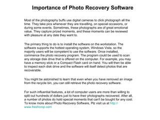 Importance of Photo Recovery Software Most of the photography buffs use digital cameras to click photograph all the time. They take pics whenever they are travelling, on special occasions, or during some events. Sometimes, these photographs are of great emotional value. They capture prized moments, and these moments can be reviewed with pleasure at any date they want to. The primary thing to do is to install the software on the workstation. The software supports the hottest operating system, Windows Vista, so the majority users will be competent to use the software. Once installed, commence the photo recovery program. The program could be used to scan any storage disk drive that is offered on the computer. For example, you may have a memory stick or a Compact Flash card on hand. You will then be able to inspect each disk drive and the software will itself detect photos that are recoverable. You might be astonished to learn that even when you have removed an image from the recycle bin, you can still retrieve the photo recovery software. For such influential features, a lot of computer users are more than willing to split out hundreds of dollars just to have their photographs recovered. After all, a number of photos do hold special moments that can't be bought for any cost. To know more about Photo Recovery Software, Plz visit us at  http:// www.freshcrop.com 