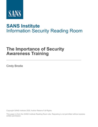 SANS Institute
Information Security Reading Room
The Importance of Security
Awareness Training
______________________________
Cindy Brodie
Copyright SANS Institute 2020. Author Retains Full Rights.
This paper is from the SANS Institute Reading Room site. Reposting is not permitted without express
written permission.
 