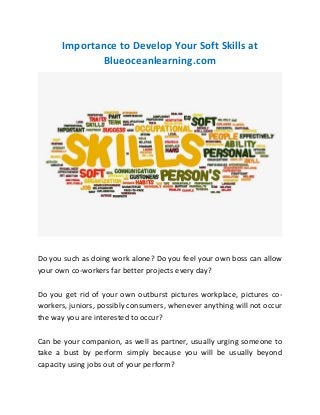 Importance to Develop Your Soft Skills at
Blueoceanlearning.com
Do you such as doing work alone? Do you feel your own boss can allow
your own co-workers far better projects every day?
Do you get rid of your own outburst pictures workplace, pictures co-
workers, juniors, possibly consumers, whenever anything will not occur
the way you are interested to occur?
Can be your companion, as well as partner, usually urging someone to
take a bust by perform simply because you will be usually beyond
capacity using jobs out of your perform?
 