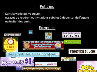 Les images qui vont suivre retracent un début de partie sur un
jeu de poker sur Facebook.
Essayez de repérer les invitations subtiles à dépenser de l’argent
ou inviter des amis.
Petit jeu
Exemples
 