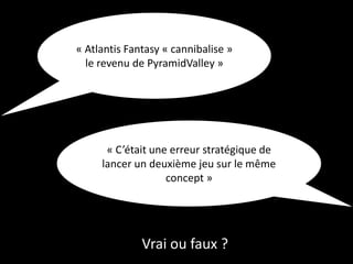 Vrai ou faux ?
« Atlantis Fantasy « cannibalise »
le revenu de PyramidValley »
« C’était une erreur stratégique de
lancer un deuxième jeu sur le même
concept »
 