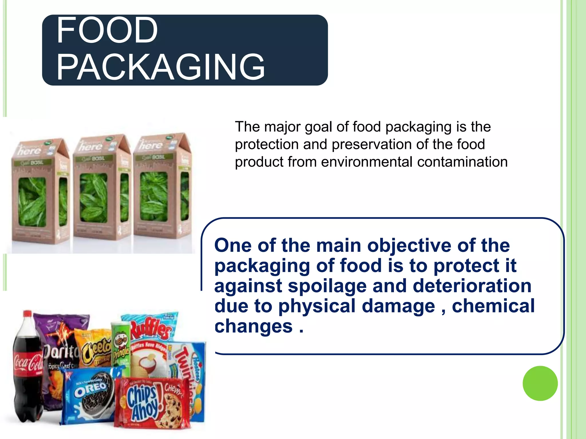 FOOD
PACKAGING
One of the main objective of the
packaging of food is to protect it
against spoilage and deterioration
due to physical damage , chemical
changes .
The major goal of food packaging is the
protection and preservation of the food
product from environmental contamination
 