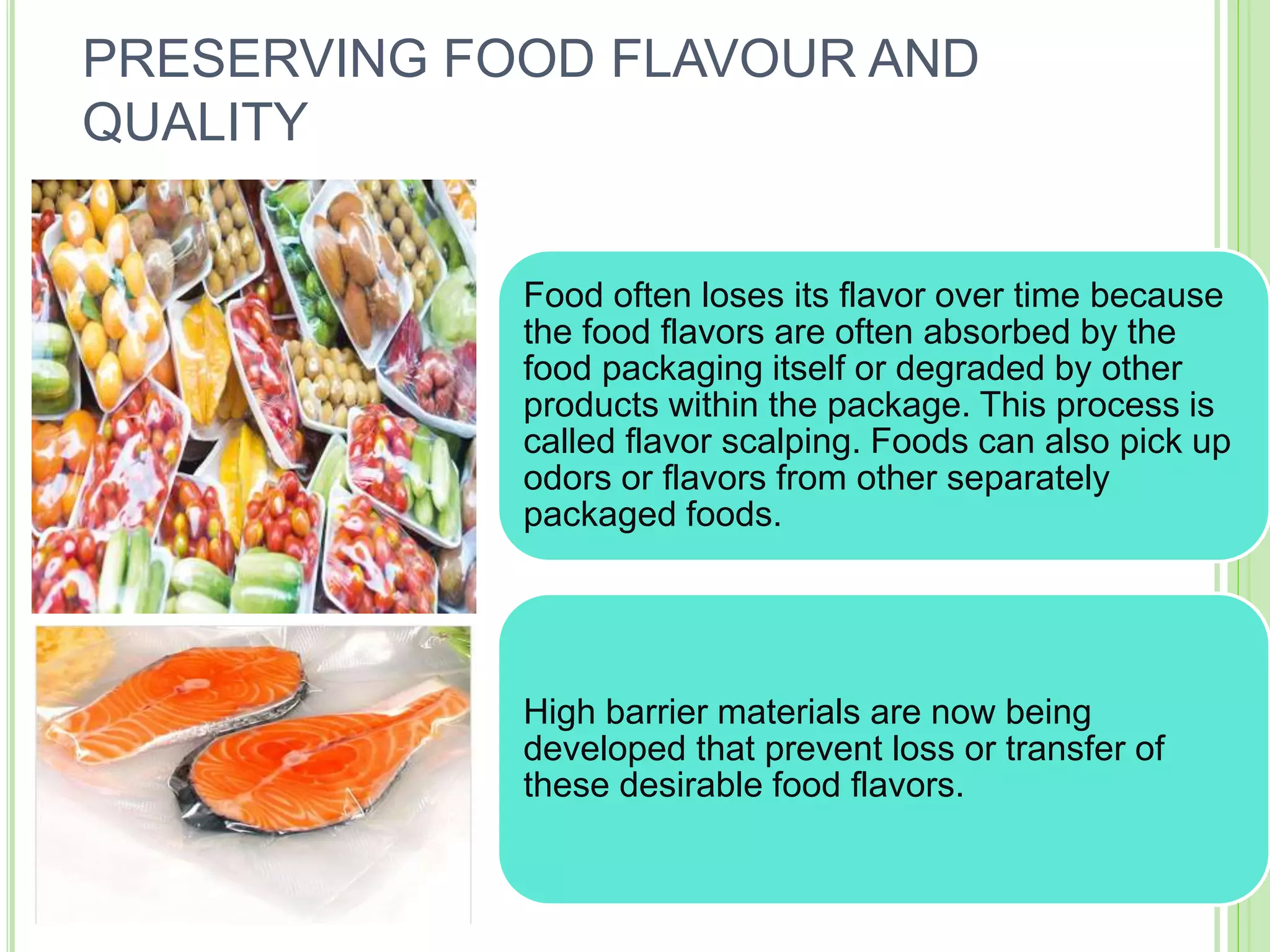 Food often loses its flavor over time because
the food flavors are often absorbed by the
food packaging itself or degraded by other
products within the package. This process is
called flavor scalping. Foods can also pick up
odors or flavors from other separately
packaged foods.
High barrier materials are now being
developed that prevent loss or transfer of
these desirable food flavors.
PRESERVING FOOD FLAVOUR AND
QUALITY
 
