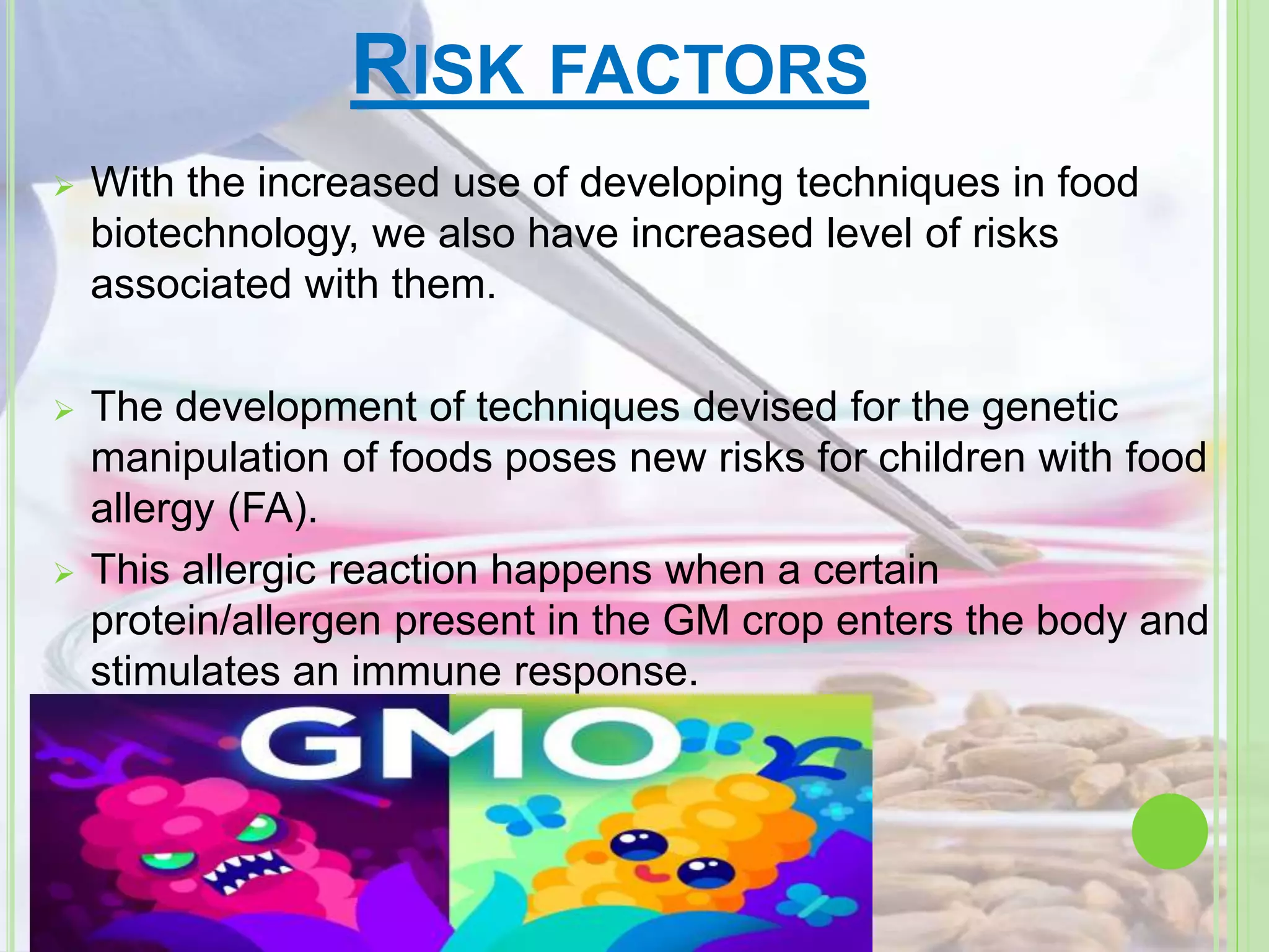 RISK FACTORS
 With the increased use of developing techniques in food
biotechnology, we also have increased level of risks
associated with them.
 The development of techniques devised for the genetic
manipulation of foods poses new risks for children with food
allergy (FA).
 This allergic reaction happens when a certain
protein/allergen present in the GM crop enters the body and
stimulates an immune response.
 