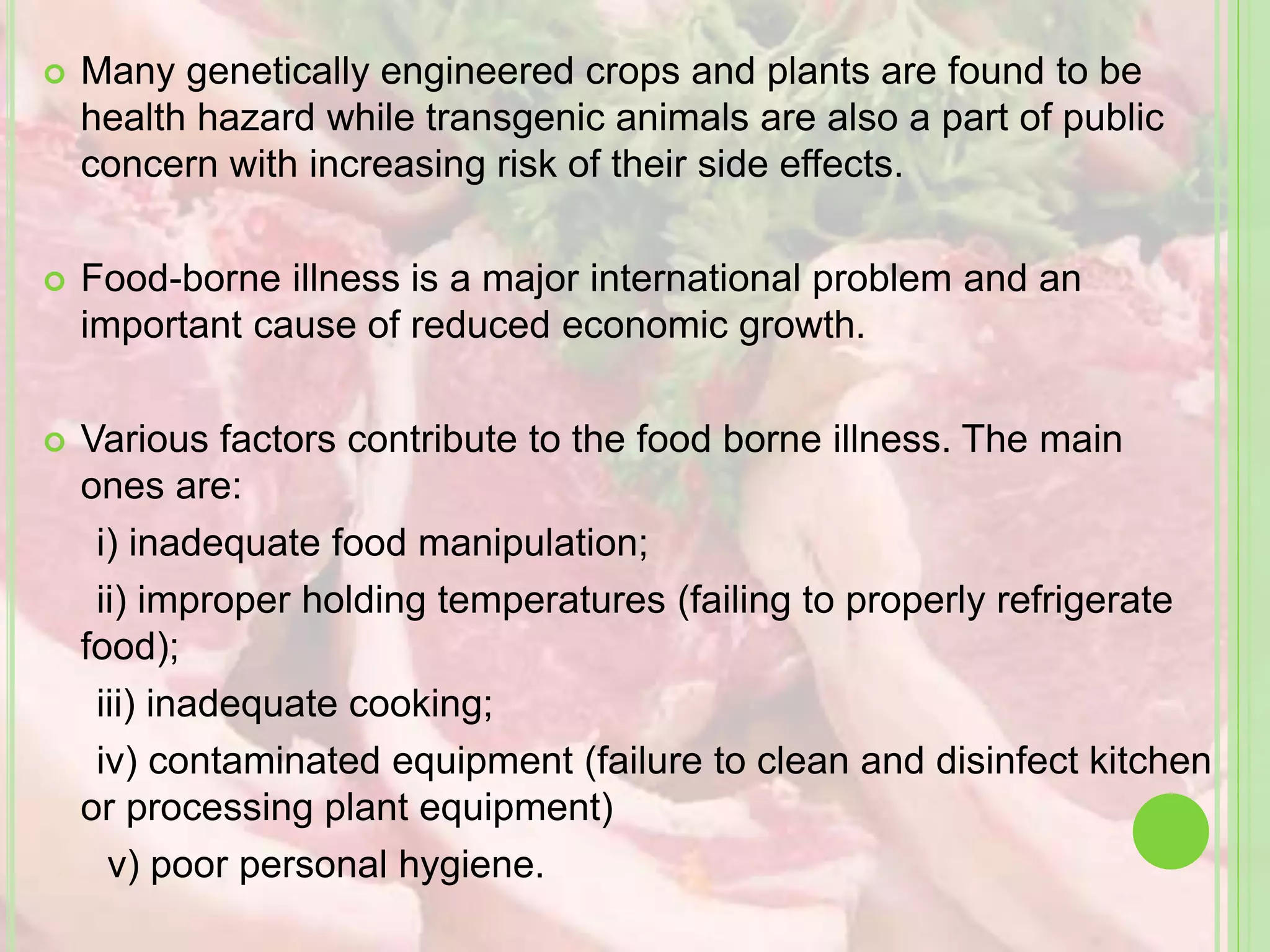  Many genetically engineered crops and plants are found to be
health hazard while transgenic animals are also a part of public
concern with increasing risk of their side effects.
 Food-borne illness is a major international problem and an
important cause of reduced economic growth.
 Various factors contribute to the food borne illness. The main
ones are:
i) inadequate food manipulation;
ii) improper holding temperatures (failing to properly refrigerate
food);
iii) inadequate cooking;
iv) contaminated equipment (failure to clean and disinfect kitchen
or processing plant equipment)
v) poor personal hygiene.
 