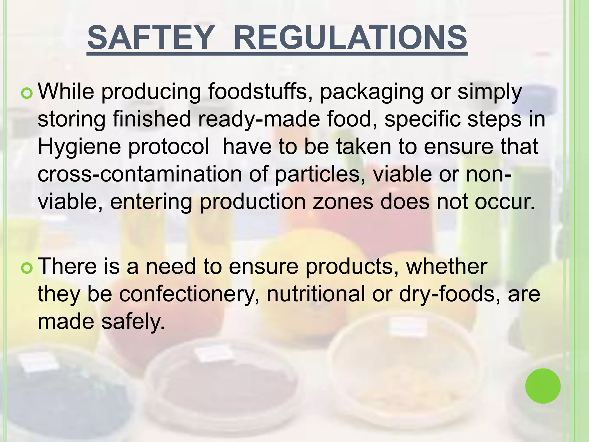SAFTEY REGULATIONS
 While producing foodstuffs, packaging or simply
storing finished ready-made food, specific steps in
Hygiene protocol have to be taken to ensure that
cross-contamination of particles, viable or non-
viable, entering production zones does not occur.
 There is a need to ensure products, whether
they be confectionery, nutritional or dry-foods, are
made safely.
 