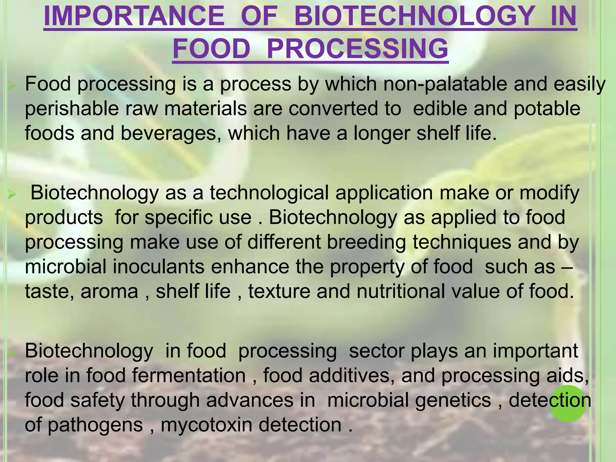 IMPORTANCE OF BIOTECHNOLOGY IN
FOOD PROCESSING
 Food processing is a process by which non-palatable and easily
perishable raw materials are converted to edible and potable
foods and beverages, which have a longer shelf life.
 Biotechnology as a technological application make or modify
products for specific use . Biotechnology as applied to food
processing make use of different breeding techniques and by
microbial inoculants enhance the property of food such as –
taste, aroma , shelf life , texture and nutritional value of food.
 Biotechnology in food processing sector plays an important
role in food fermentation , food additives, and processing aids,
food safety through advances in microbial genetics , detection
of pathogens , mycotoxin detection .
 