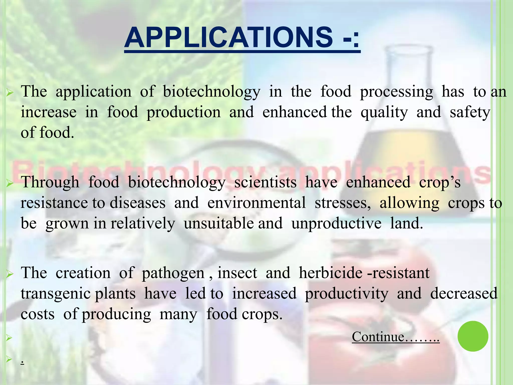 APPLICATIONS -:
 The application of biotechnology in the food processing has to an
increase in food production and enhanced the quality and safety
of food.
 Through food biotechnology scientists have enhanced crop’s
resistance to diseases and environmental stresses, allowing crops to
be grown in relatively unsuitable and unproductive land.
 The creation of pathogen , insect and herbicide -resistant
transgenic plants have led to increased productivity and decreased
costs of producing many food crops.
 Continue……..
 .
 
