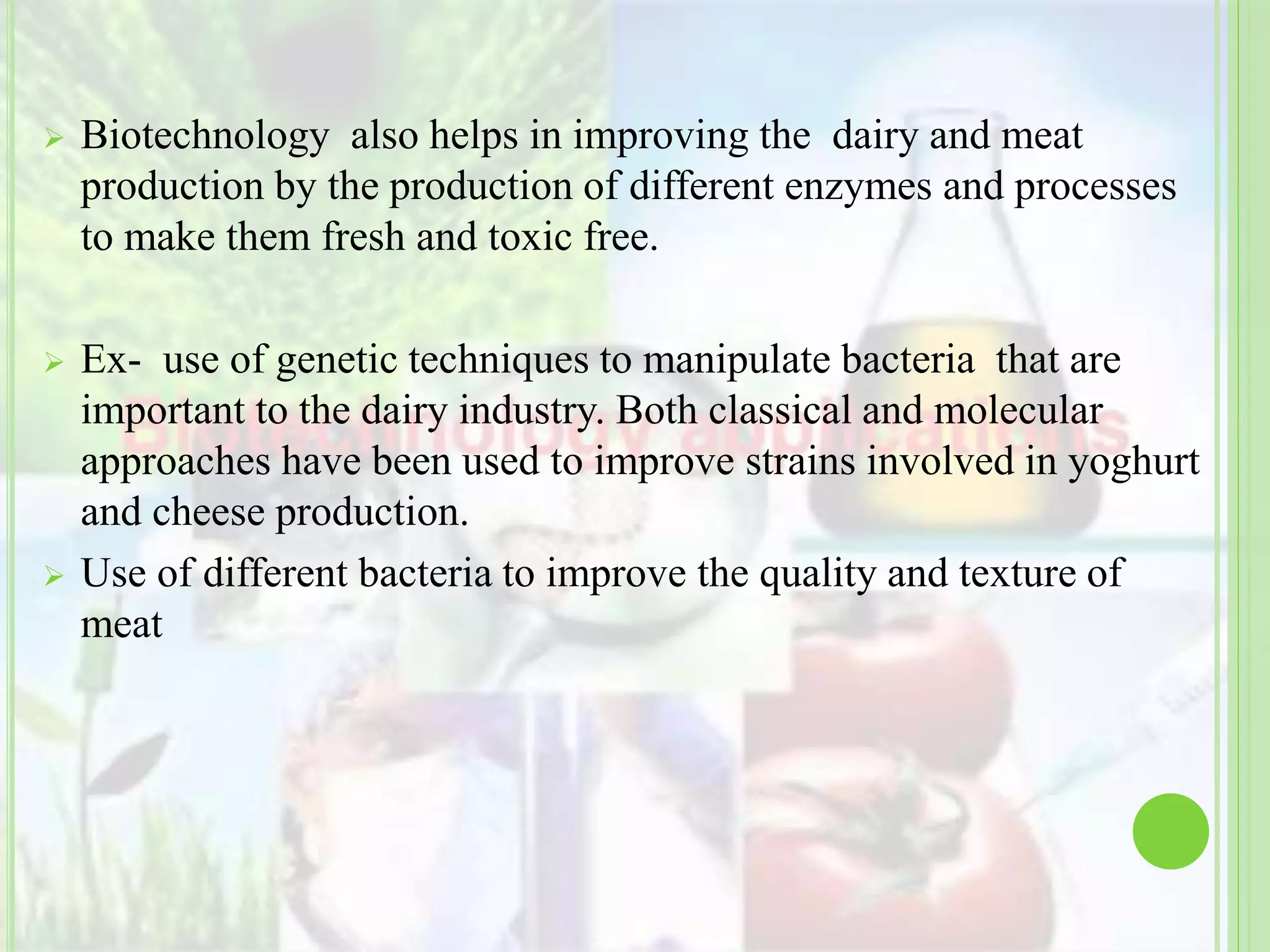  Biotechnology also helps in improving the dairy and meat
production by the production of different enzymes and processes
to make them fresh and toxic free.
 Ex- use of genetic techniques to manipulate bacteria that are
important to the dairy industry. Both classical and molecular
approaches have been used to improve strains involved in yoghurt
and cheese production.
 Use of different bacteria to improve the quality and texture of
meat
 