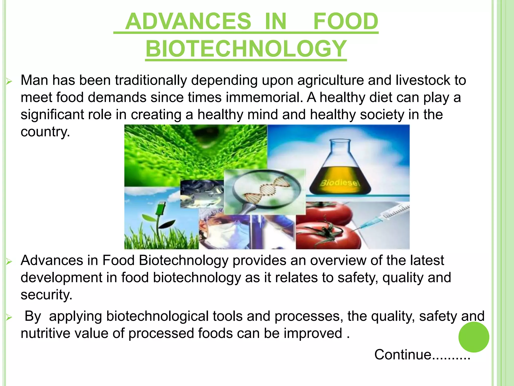 ADVANCES IN FOOD
BIOTECHNOLOGY
 Man has been traditionally depending upon agriculture and livestock to
meet food demands since times immemorial. A healthy diet can play a
significant role in creating a healthy mind and healthy society in the
country.
 Advances in Food Biotechnology provides an overview of the latest
development in food biotechnology as it relates to safety, quality and
security.
 By applying biotechnological tools and processes, the quality, safety and
nutritive value of processed foods can be improved .
Continue..........
 