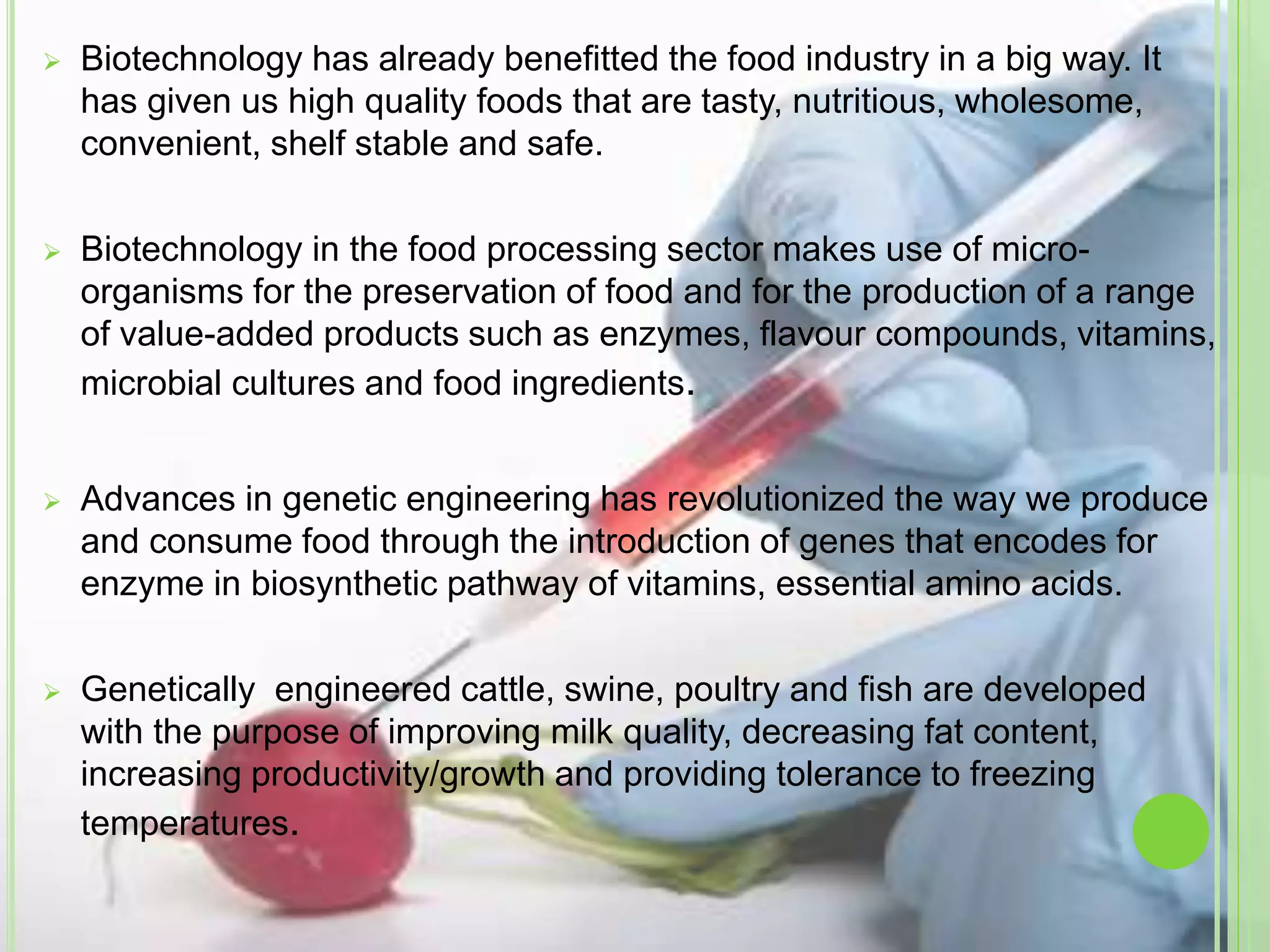  Biotechnology has already benefitted the food industry in a big way. It
has given us high quality foods that are tasty, nutritious, wholesome,
convenient, shelf stable and safe.
 Biotechnology in the food processing sector makes use of micro-
organisms for the preservation of food and for the production of a range
of value-added products such as enzymes, flavour compounds, vitamins,
microbial cultures and food ingredients.
 Advances in genetic engineering has revolutionized the way we produce
and consume food through the introduction of genes that encodes for
enzyme in biosynthetic pathway of vitamins, essential amino acids.
 Genetically engineered cattle, swine, poultry and fish are developed
with the purpose of improving milk quality, decreasing fat content,
increasing productivity/growth and providing tolerance to freezing
temperatures.
 