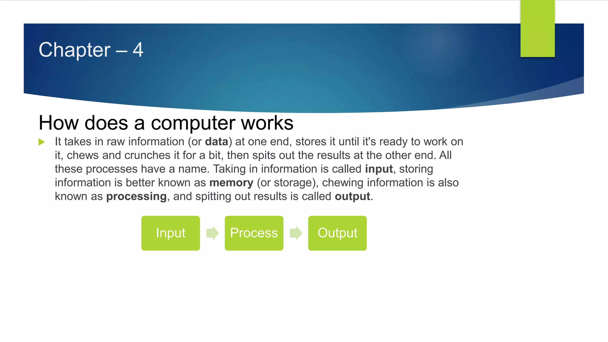 Chapter – 4
How does a computer works
 It takes in raw information (or data) at one end, stores it until it's ready to work on
it, chews and crunches it for a bit, then spits out the results at the other end. All
these processes have a name. Taking in information is called input, storing
information is better known as memory (or storage), chewing information is also
known as processing, and spitting out results is called output.
Input Process Output
 