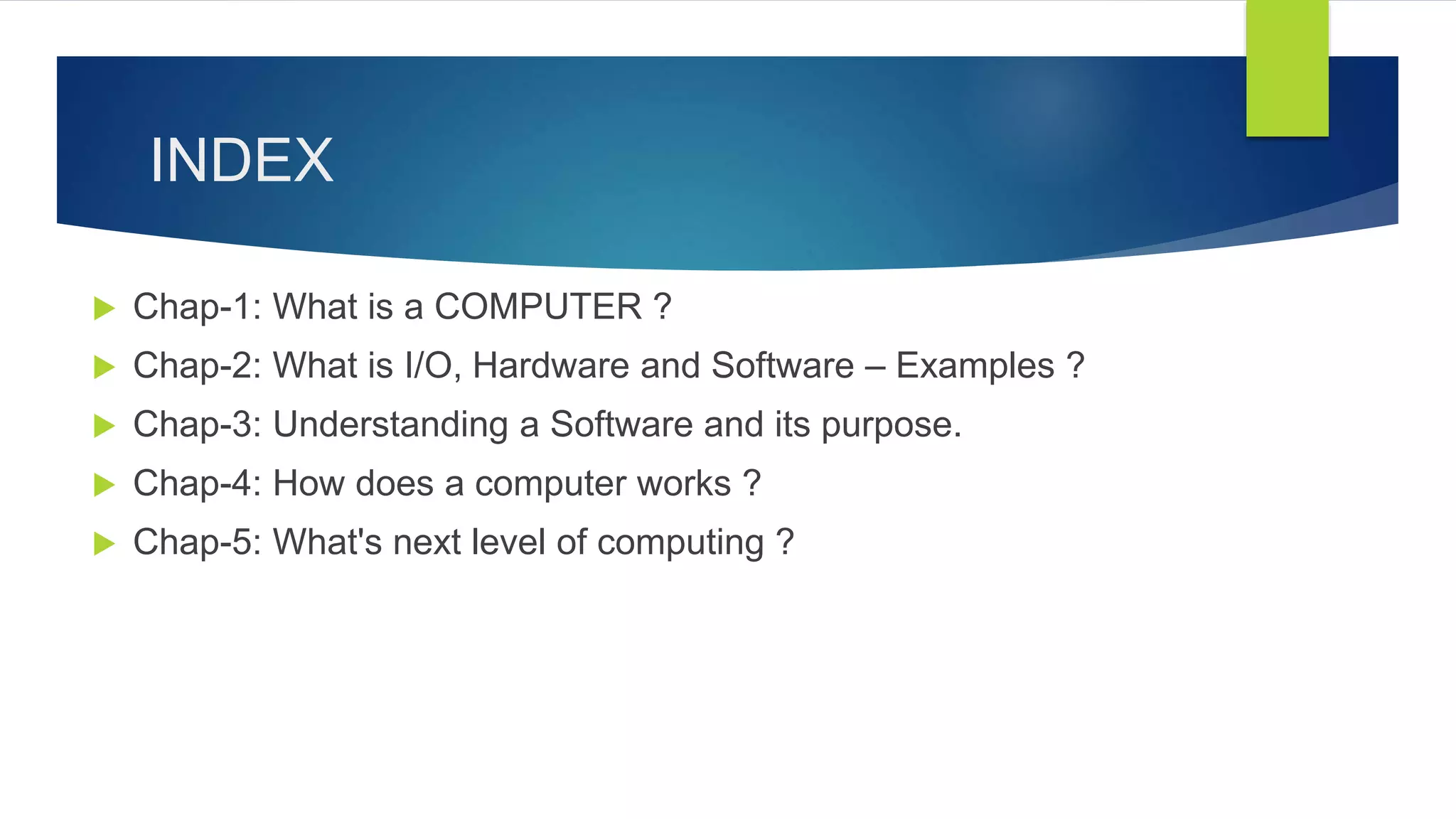 INDEX
 Chap-1: What is a COMPUTER ?
 Chap-2: What is I/O, Hardware and Software – Examples ?
 Chap-3: Understanding a Software and its purpose.
 Chap-4: How does a computer works ?
 Chap-5: What's next level of computing ?
 