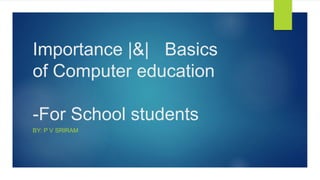 Importance |&| Basics
of Computer education
-For School students
BY: P V SRIRAM
 