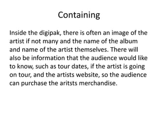 Containing
Inside the digipak, there is often an image of the
artist if not many and the name of the album
and name of the artist themselves. There will
also be information that the audience would like
to know, such as tour dates, if the artist is going
on tour, and the artists website, so the audience
can purchase the aritsts merchandise.
 