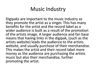 Music Industry
Digipaks are important to the music industry as
they promote the artist as a singer. This has many
benefits for the artist and the record label as a
wider audience is built as a result of the promotion
of the artists image. A larger audience and fan base
means that having links in the digipak, (such as the
artists website) leads the audience to the artists
website, and usually purchase of their merchandise.
This makes the artist and their record label more
money as the audience are purchasing the artists
music but also their merchandise, further
promoting the artist.
 