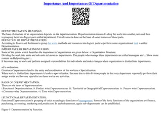 Importance And Importances Of Departmentation
DEPARTMENTATION MEANINGS:
The base of structure of an organization depends on the departmentation. Departmentation means dividing the work into smaller parts and then
regrouping them into bigger parts called department. This division is done on the base of same features of those parts.
DEFINITION OF DEPARTMENTATION:
According to Pearce and Robinson to group the work, methods and resources into logical parts to perform some organizational task is called
Departmentation.
IMPORTANCE OF DEPARTMENTATION:
Some of the points which describes the importance of organization are given below: o Organization Structure:
Dividing the work into units and sub units is known as departments. The people who manage these departments are called managers and ... Show more
content on Helpwriting.net ...
It becomes easy to work and perform assigned responsibilities for individuals and make changes when organization is divided into departments.
oCo–ordination:
Creation of departments lead to the unity and coordination of the workers o Specialization:
When work is divided into departments it leads to specialization. Because due to this division people in that very department repeatedly perform their
assign works and become specialist on those works and activities.
BASIS OF DEPARTMENTATION:
There are six bases of departmentation:
i.Functional Departmentation. ii. Product wise Departmentation. iii. Territorial or Geographical Departmentation. iv. Process wise Departmentation.
v.Customer wise Departmentation. vi. Time wise Departmentation.
i.FUNCTIONAL DEPARTMENTATION:
Functional Departmentation is grouping of tasks according to functions of management. Some of the basic functions of the organization are finance,
purchasing, accounting, marketing and production. In each department, again sub–departments can be established.
Figure 1–Departmentation by Function.
 