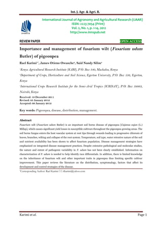 Int. J. Agr. & Agri. R.
Karimi et al. Page 1
REVIEW PAPER OPEN ACCESS
Importance and management of fusarium wilt (Fusarium udum
Butler) of pigeonpea
Rael Karimi1*
, James Otieno Owuoche2
, Said Nandy Silim3
1
Kenya Agricultural Research Institute (KARI), P.O. Box 340, Machakos, Kenya
2
Department of Crops, Horticulture and Soil Science, Egerton University, P.O. Box 536, Egerton,
Kenya
3
International Crops Research Institute for the Semi-Arid Tropics (ICRISAT), P.O. Box 39063,
Nairobi, Kenya
Received: 19 December 2011
Revised: 05 January 2012
Accepted: 09 January 2012
Key words: Pigeonpea, disease, distribution, management.
Abstract
Fusarium wilt (Fusarium udum Butler) is an important soil borne disease of pigeonpea [Cajanus cajan (L.)
Millsp], which causes significant yield losses in susceptible cultivars throughout the pigeonpea growing areas. The
soil borne fungus enters the host vascular system at root tips through wounds leading to progressive chlorosis of
leaves, branches, wilting and collapse of the root system. Temperature, soil type, water retentive nature of the soil
and nutrient availability has been shown to affect fusarium population. Disease management strategies have
emphasized on integrated disease management practices. Despite extensive pathological and molecular studies,
the nature and extent of pathogenic variability in F. udum has not been clearly established. Information on
characterization of F. udum is needed to help identify race differentials. In addition, there is limited knowledge
on the inheritance of fusarium wilt and other important traits in pigeonpea thus limiting specific cultivar
improvement. This paper reviews the literature on the distribution, symptomalogy, factors that affect its
development and control strategies of the disease.
*Corresponding Author: Rael Karimi  rlkarimi@yahoo.com
International Journal of Agronomy and Agricultural Research (IJAAR)
ISSN: 2223-7054 (Print)
Vol. 2, No. 1, p. 1-14, 2012
http://www.innspub.net
 