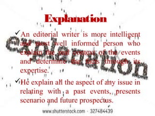 Explanation
An editorial writer is more intelligent
and most well informed person who
explain the real context of the events
and determine the facts through its
expertise.
He explain all the aspect of any issue in
relating with a past events, presents
scenario and future prospectus.
 